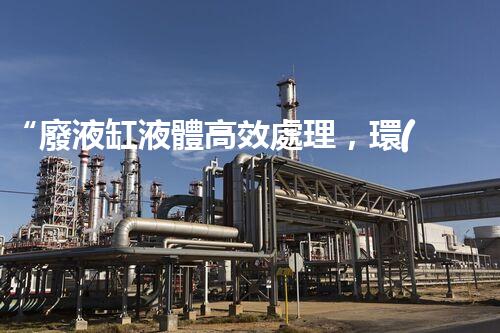 “廢液缸液體高效處理，環(huán)保新篇章開啟！”